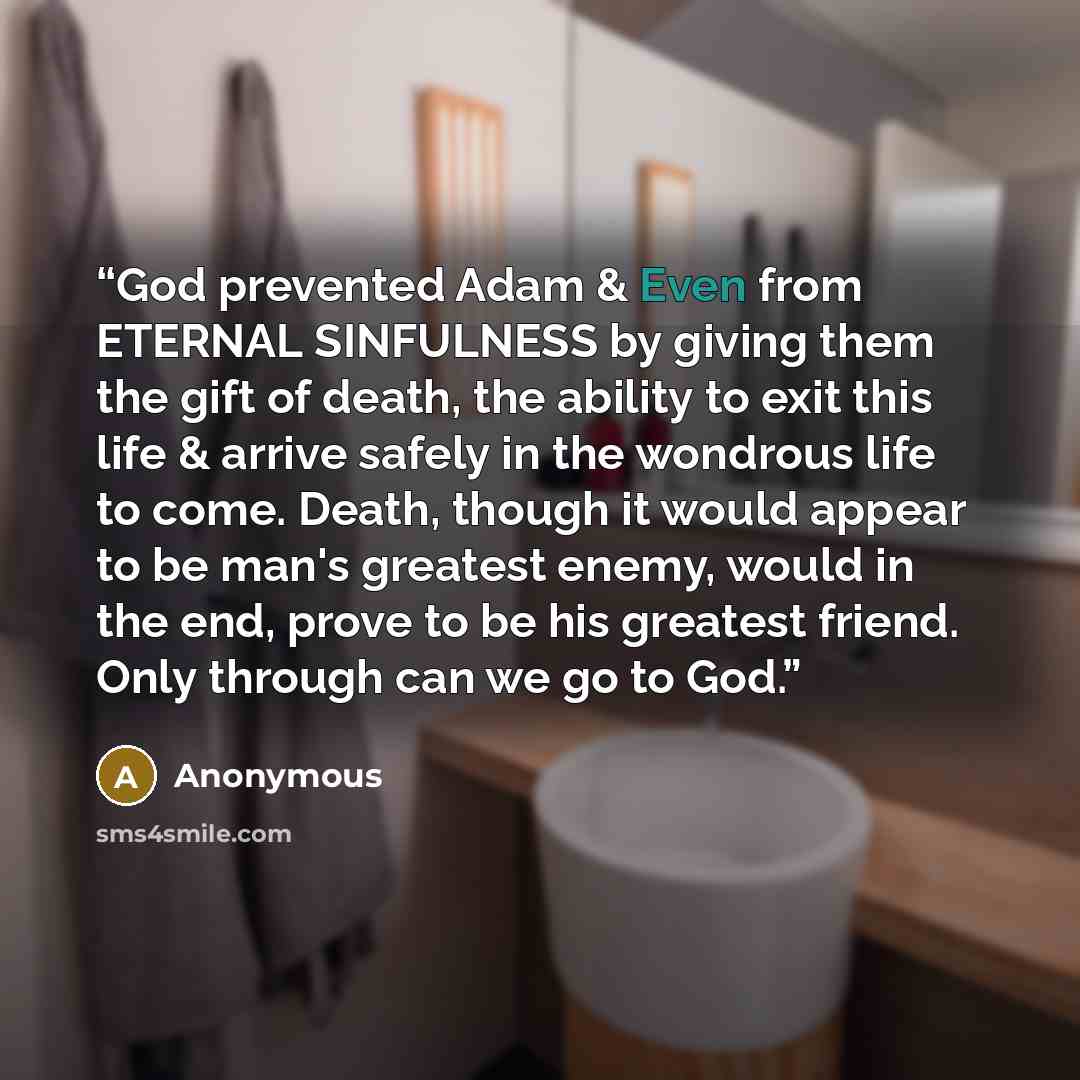 “God prevented Adam & Even from ETERNAL SINFULNESS by giving them the gift of death, the ability to exit this life & arrive safely in the wondrous life to come. Death, though it would appear to be man's greatest enemy, would in the end, prove to be his greatest friend. Only through can we go to God.” quote by Anonymous