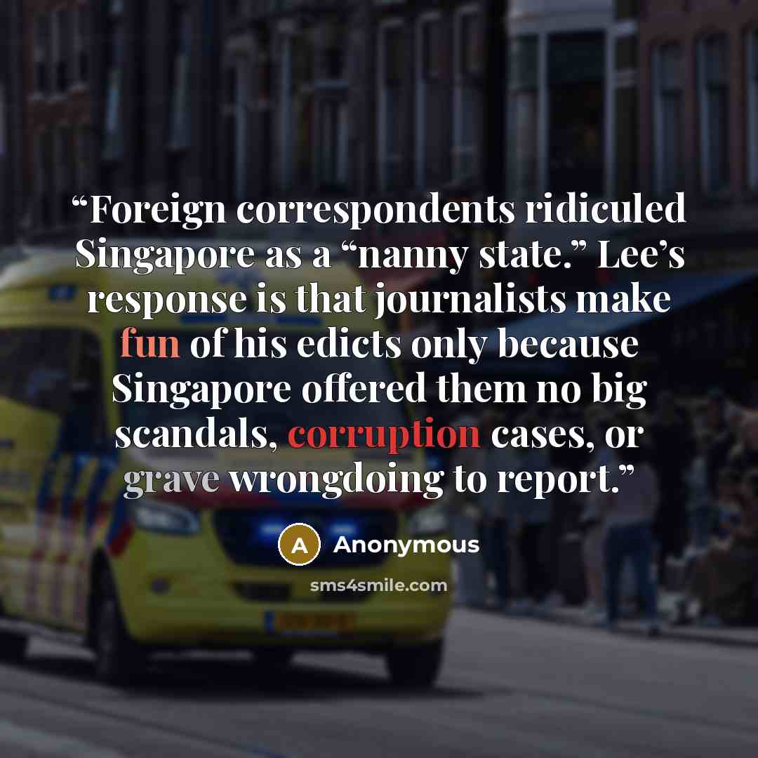 “Foreign correspondents ridiculed Singapore as a “nanny state.” Lee’s response is that journalists make fun of his edicts only because Singapore offered them no big scandals, corruption cases, or grave wrongdoing to report.” quote by Anonymous