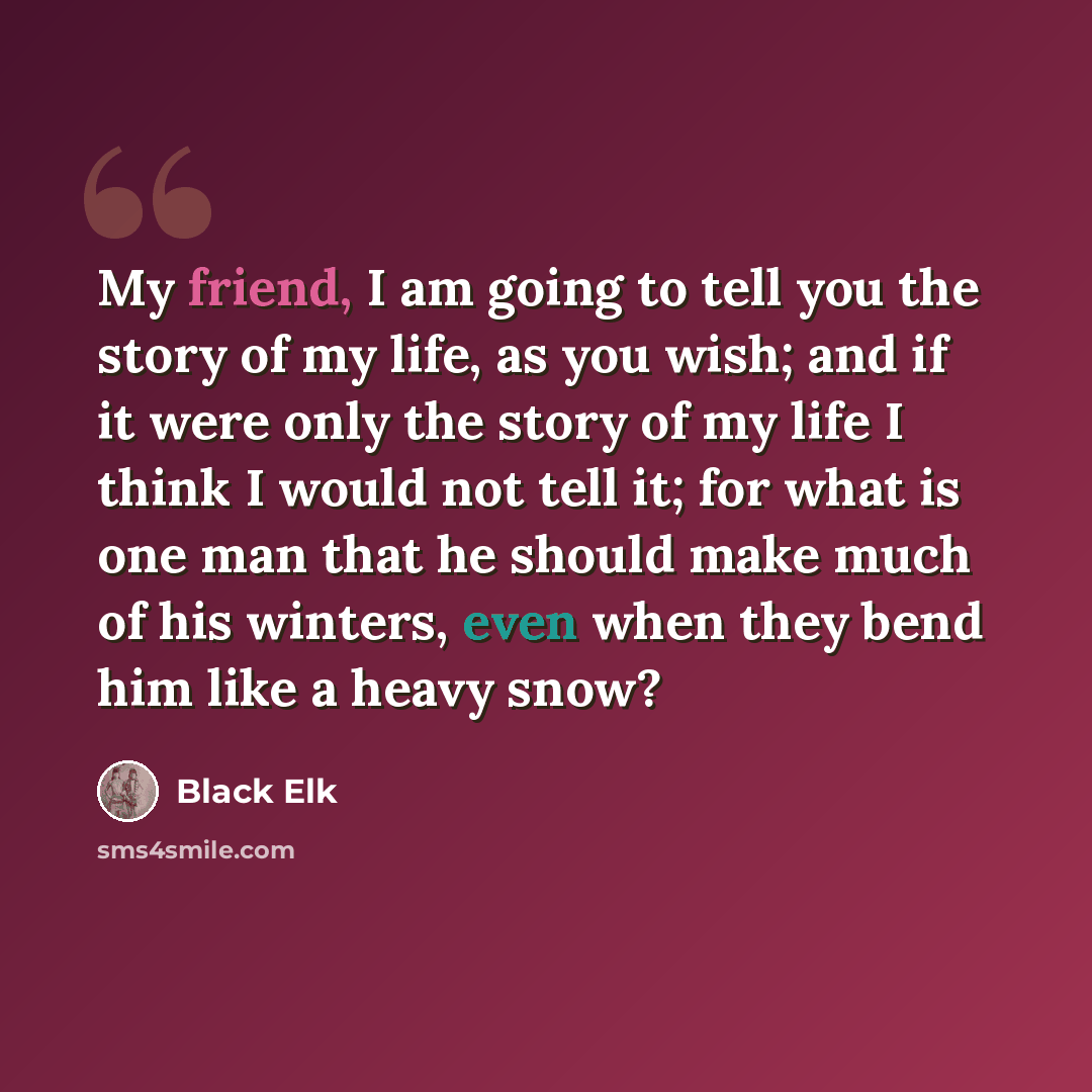 “My friend, I am going to tell you the story of my life, as you wish; and if it were only the story of my life I think I would not tell it; for what is one man that he should make much of his winters, even when they bend him like a heavy snow?” quote by Black Elk