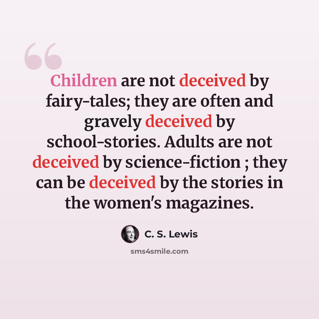 “Children are not deceived by fairy-tales; they are often and gravely deceived by school-stories. Adults are not deceived by science-fiction ; they can be deceived by the stories in the women's magazines.” quote by C. S. Lewis
