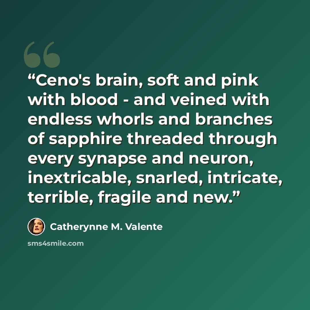 “Ceno's brain, soft and pink with blood - and veined with endless whorls and branches of sapphire threaded through every synapse and neuron, inextricable, snarled, intricate, terrible, fragile and new.” quote by Catherynne M. Valente
