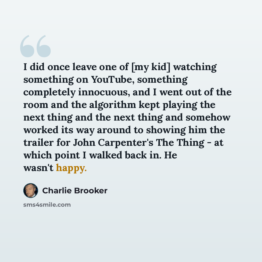 “I did once leave one of [my kid] watching something on YouTube, something completely innocuous, and I went out of the room and the algorithm kept playing the next thing and the next thing and somehow worked its way around to showing him the trailer for John Carpenter's The Thing - at which point I…” quote by Charlie Brooker