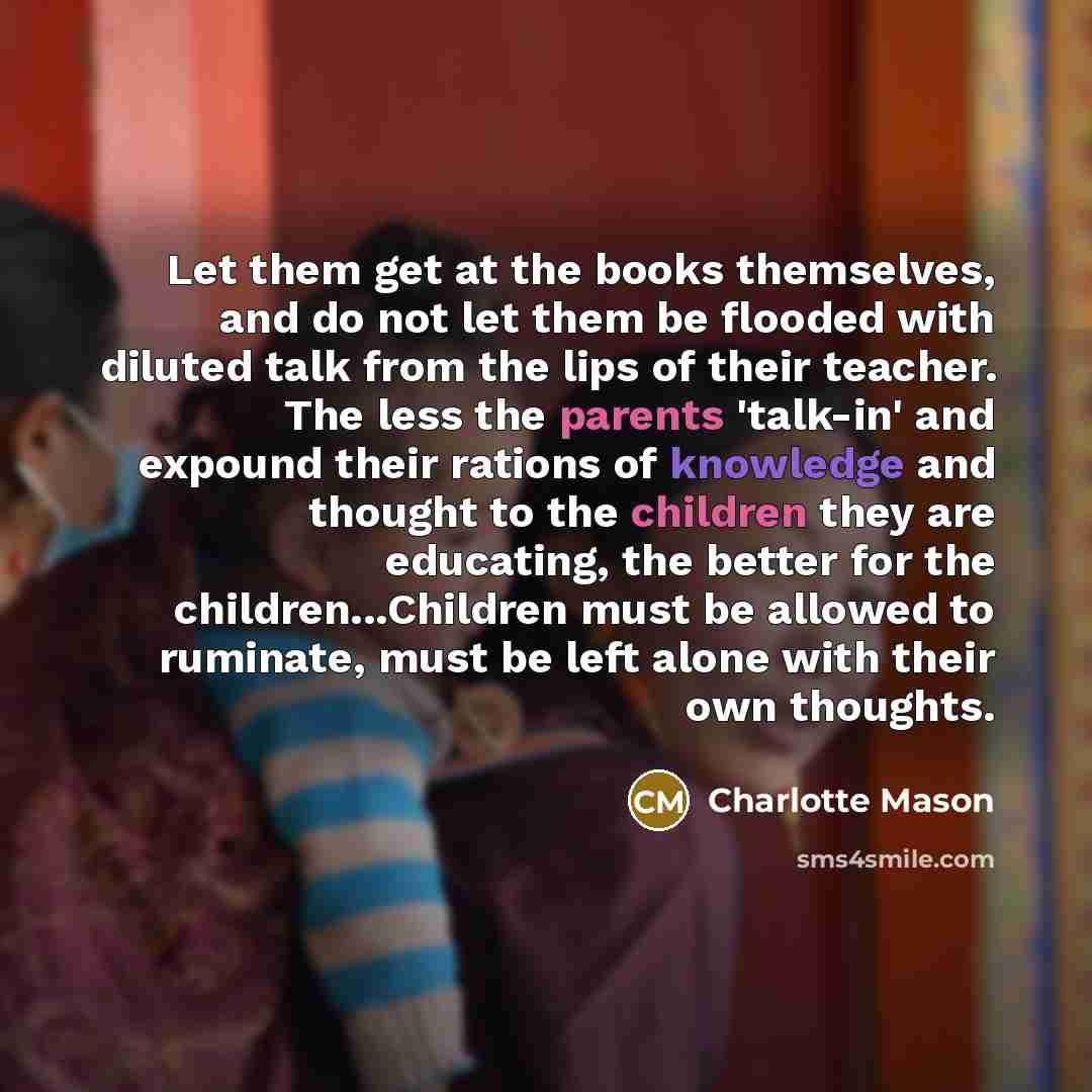 “Let them get at the books themselves, and do not let them be flooded with diluted talk from the lips of their teacher. The less the parents 'talk-in' and expound their rations of knowledge and thought to the children they are educating, the better for the children...Children must be allowed to…” quote by Charlotte Mason