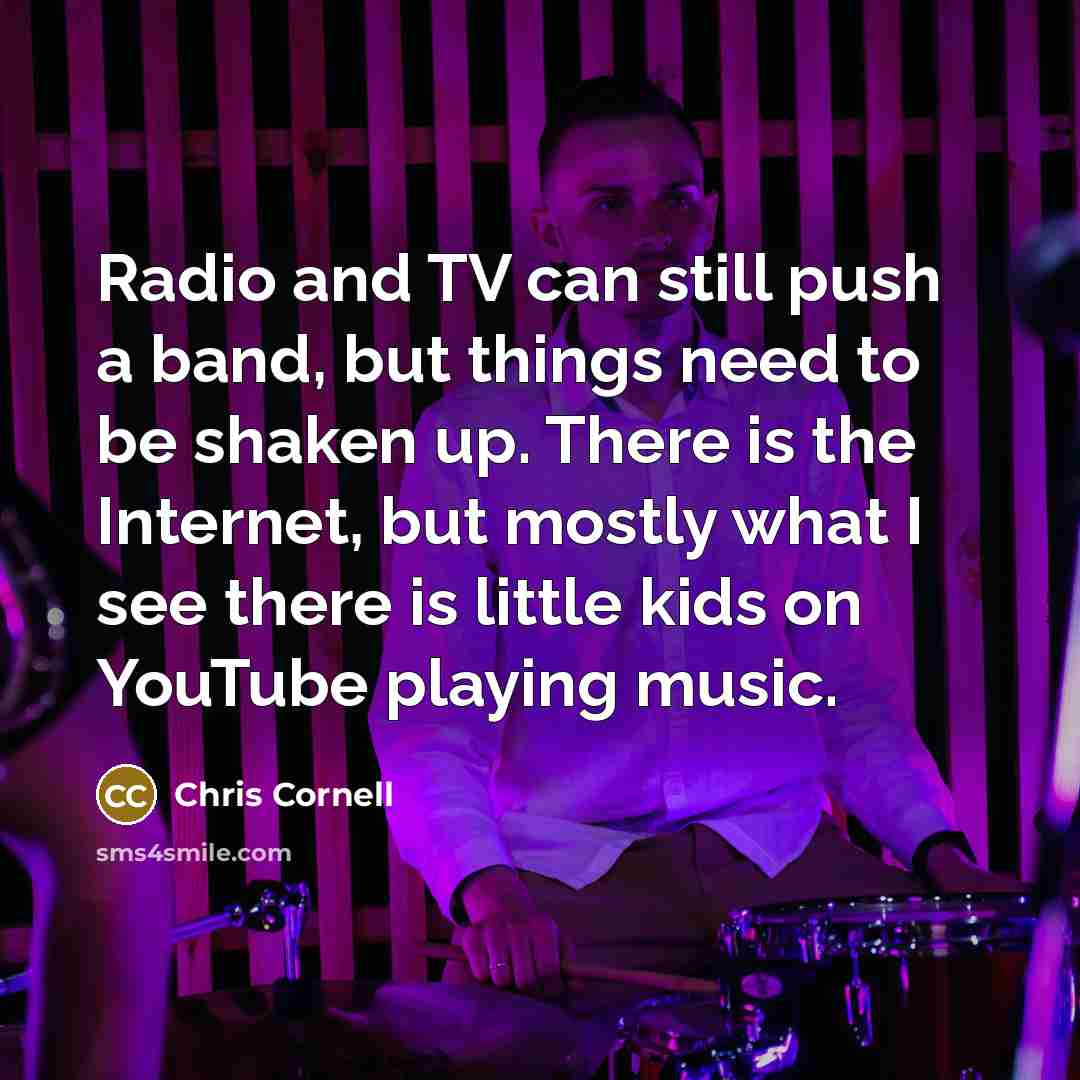 “Radio and TV can still push a band, but things need to be shaken up. There is the Internet, but mostly what I see there is little kids on YouTube playing music.” quote by Chris Cornell