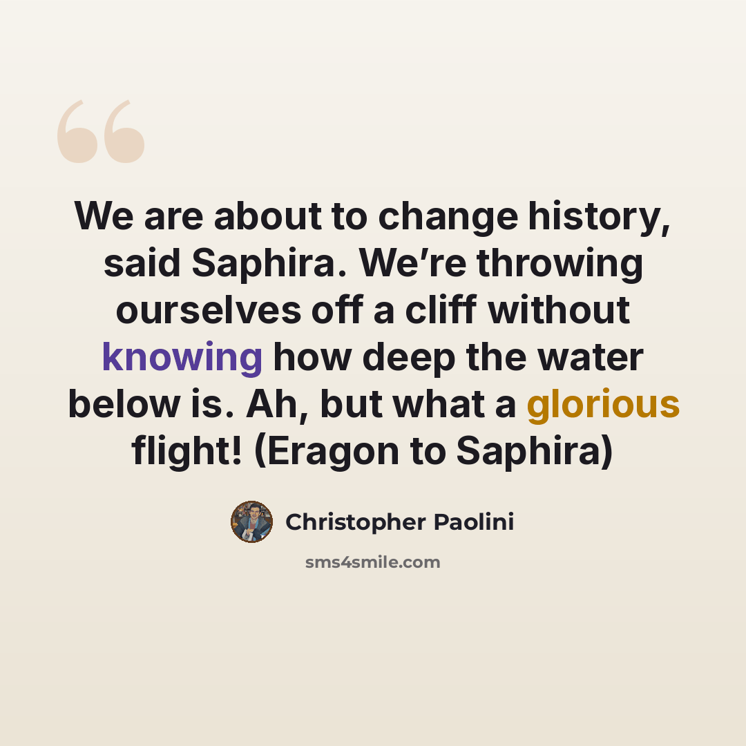 “We are about to change history, said Saphira. We’re throwing ourselves off a cliff without knowing how deep the water below is. Ah, but what a glorious flight! (Eragon to Saphira)” quote by Christopher Paolini
