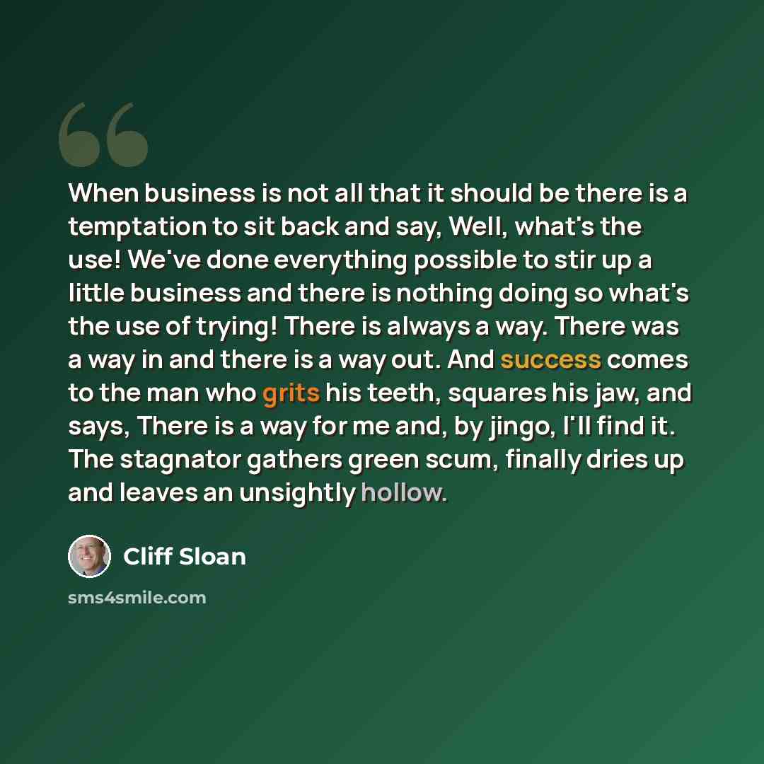 “When business is not all that it should be there is a temptation to sit back and say, Well, what's the use! We've done everything possible to stir up a little business and there is nothing doing so what's the use of trying! There is always a way. There was a way in and there is a way out. And…” quote by Cliff Sloan