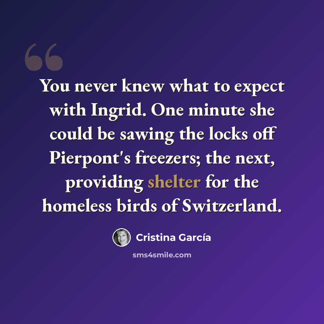“You never knew what to expect with Ingrid. One minute she could be sawing the locks off Pierpont's freezers; the next, providing shelter for the homeless birds of Switzerland.” quote by Cristina Garcia