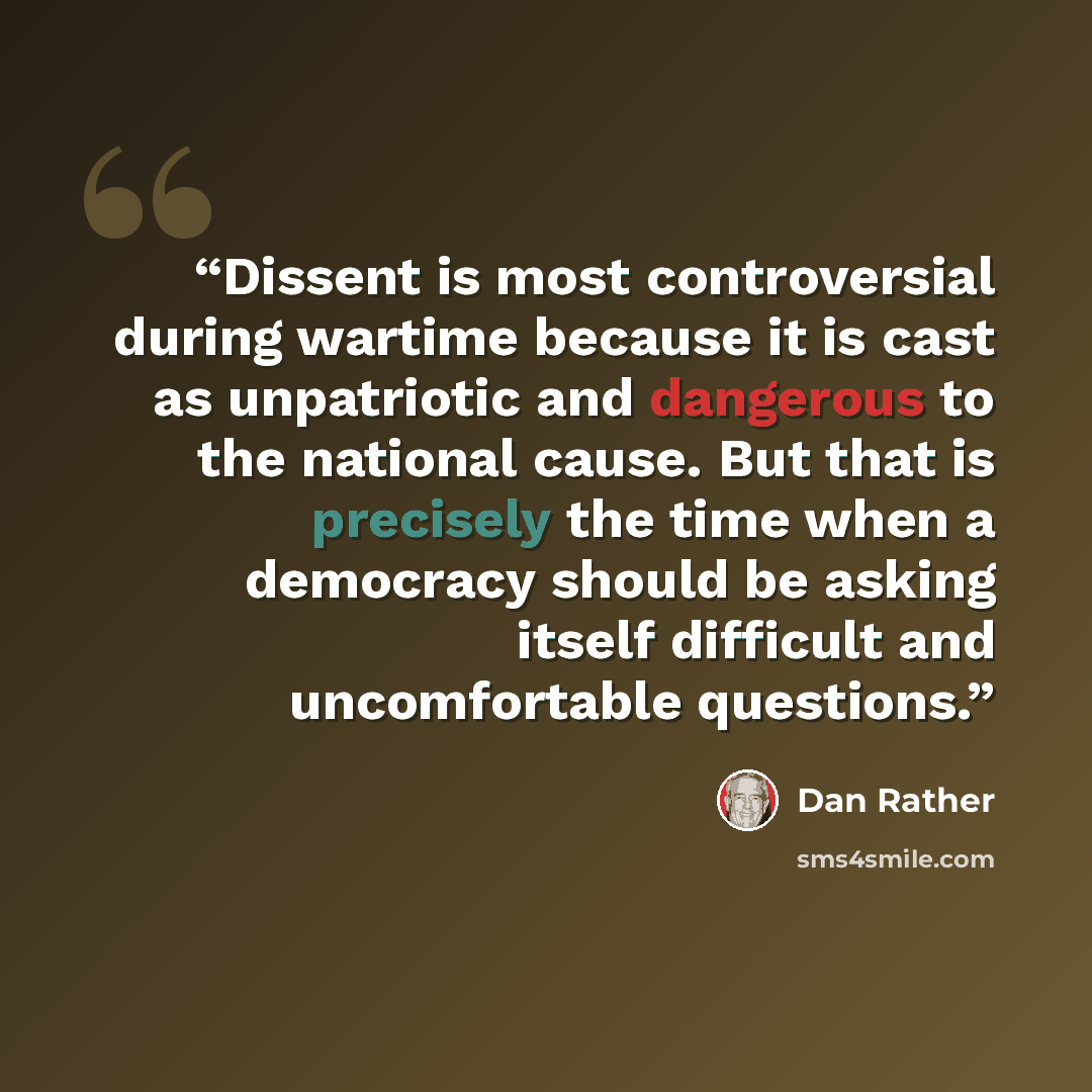 “Dissent is most controversial during wartime because it is cast as unpatriotic and dangerous to the national cause. But that is precisely the time when a democracy should be asking itself difficult and uncomfortable questions.” quote by Dan Rather