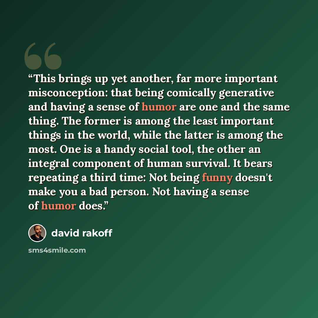 “This brings up yet another, far more important misconception: that being comically generative and having a sense of humor are one and the same thing. The former is among the least important things in the world, while the latter is among the most. One is a handy social tool, the other an integral…” quote by David Rakoff