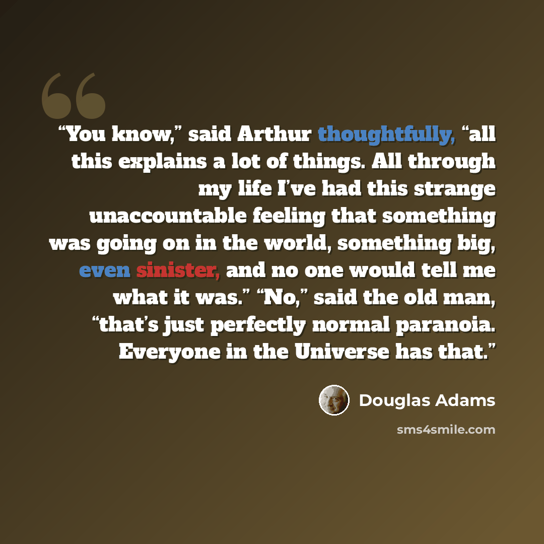 “You know,” said Arthur thoughtfully, “all this explains a lot of things. All through my life I’ve had this strange unaccountable feeling that something was going on in the world, something big, even sinister, and no one would tell me what it was.” “No,” said the old man, “that’s just perfectly…” quote by Douglas Adams