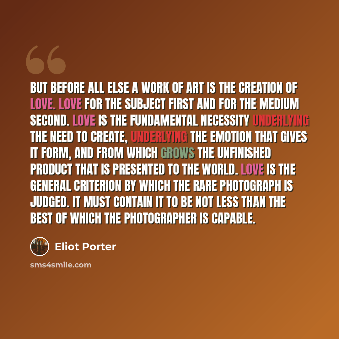 “But before all else a work of art is the creation of love. Love for the subject first and for the medium second. Love is the fundamental necessity underlying the need to create, underlying the emotion that gives it form, and from which grows the unfinished product that is presented to the world…” quote by Eliot Porter