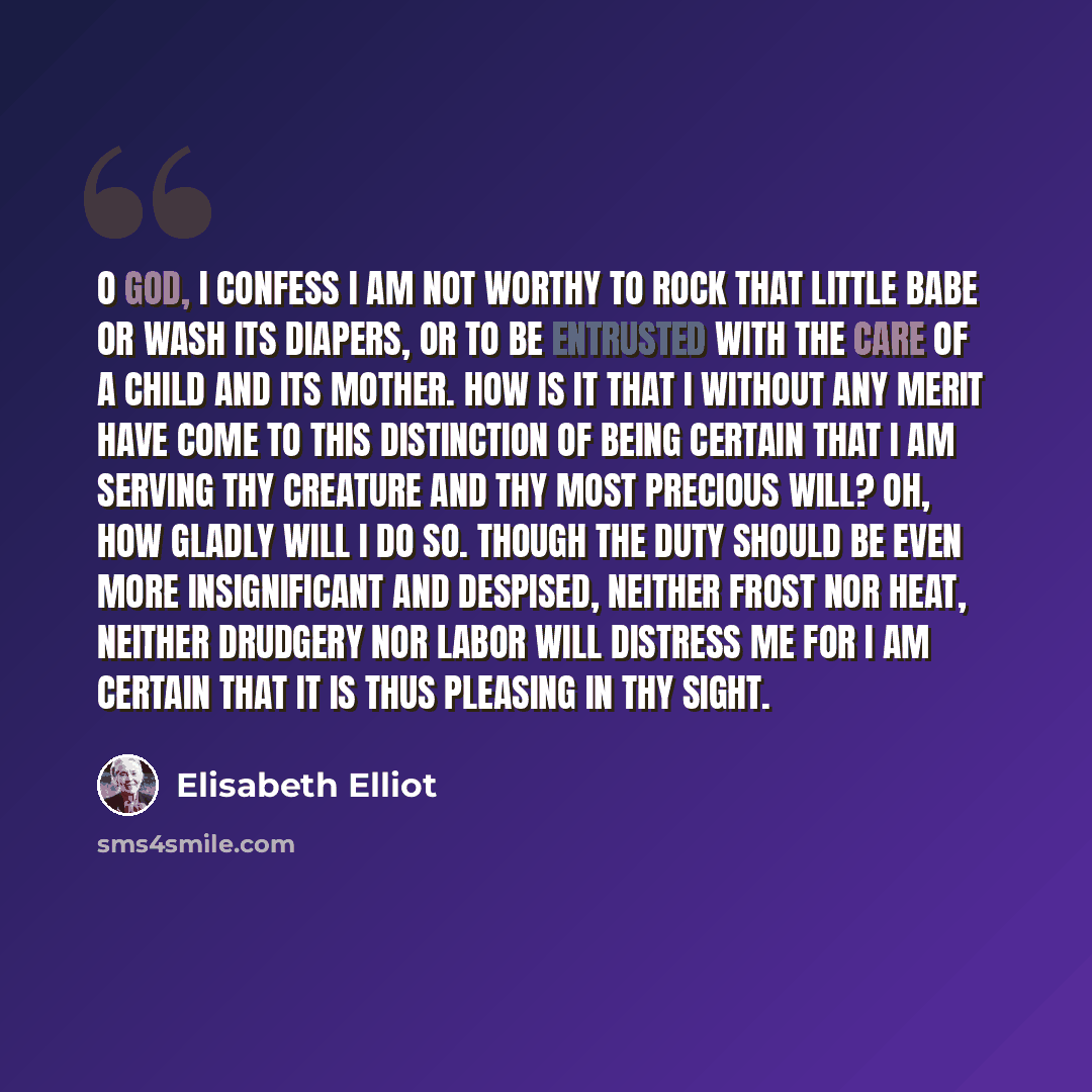 “O God, I confess I am not worthy to rock that little babe or wash its diapers, or to be entrusted with the care of a child and its mother. How is it that I without any merit have come to this distinction of being certain that I am serving thy creature and thy most precious will? Oh, how gladly…” quote by Elisabeth Elliot