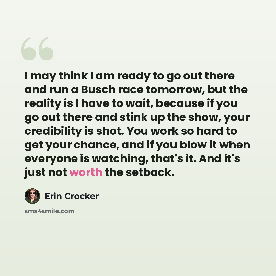 “I may think I am ready to go out there and run a Busch race tomorrow, but the reality is I have to wait, because if you go out there and stink up the show, your credibility is shot. You work so hard to get your chance, and if you blow it when everyone is watching, that's it. And it's just not…” quote by Erin Crocker