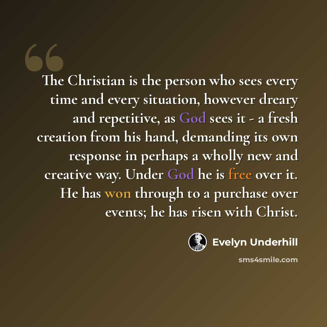 “The Christian is the person who sees every time and every situation, however dreary and repetitive, as God sees it - a fresh creation from his hand, demanding its own response in perhaps a wholly new and creative way. Under God he is free over it. He has won through to a purchase over events; he…” quote by Evelyn Underhill