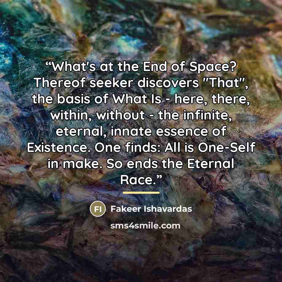 “What's at the End of Space? Thereof seeker discovers "That", the basis of What Is - here, there, within, without - the infinite, eternal, innate essence of Existence. One finds: All is One-Self in make. So ends the Eternal Race.” quote by Fakeer Ishavardas