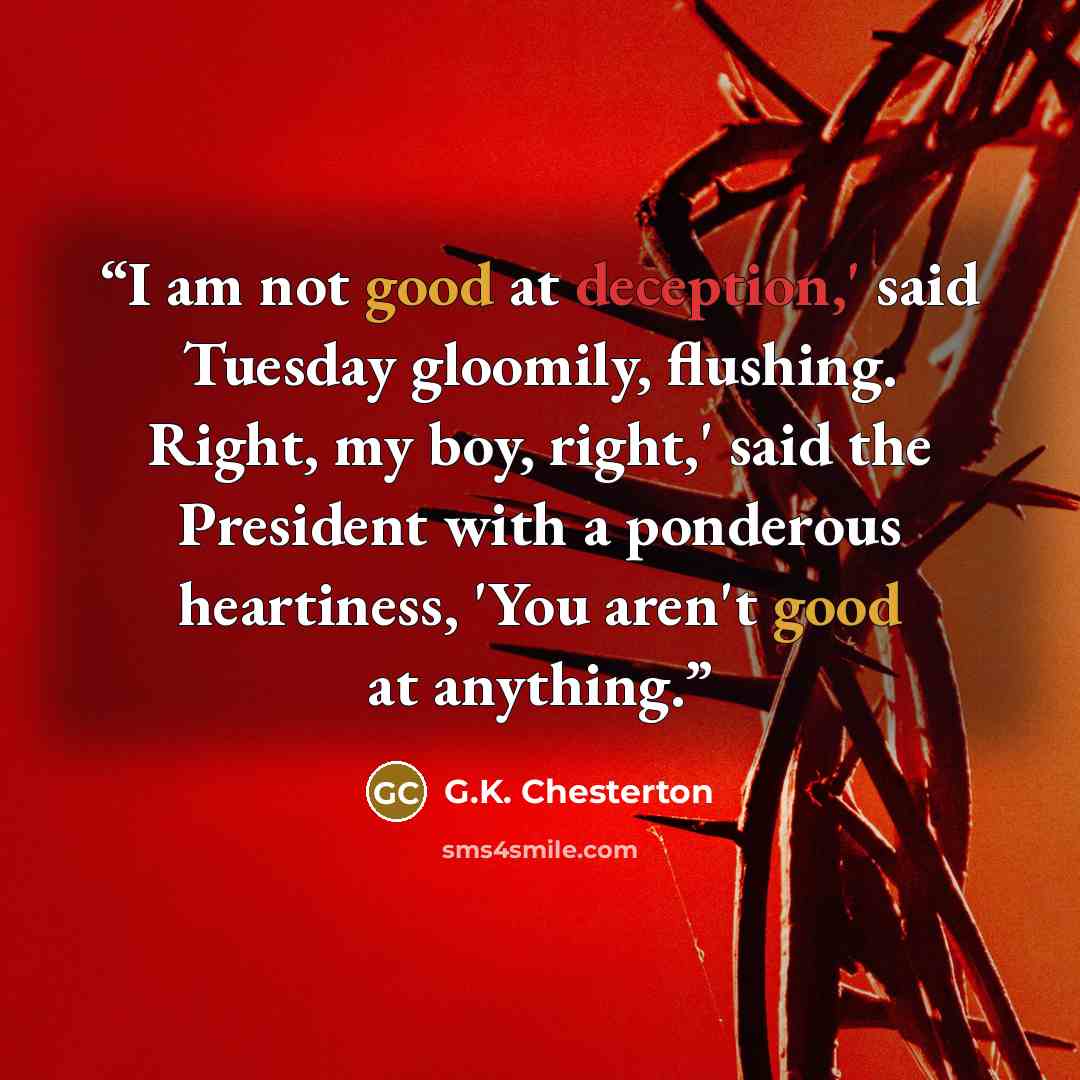 “I am not good at deception,' said Tuesday gloomily, flushing. Right, my boy, right,' said the President with a ponderous heartiness, 'You aren't good at anything.” quote by G.K. Chesterton