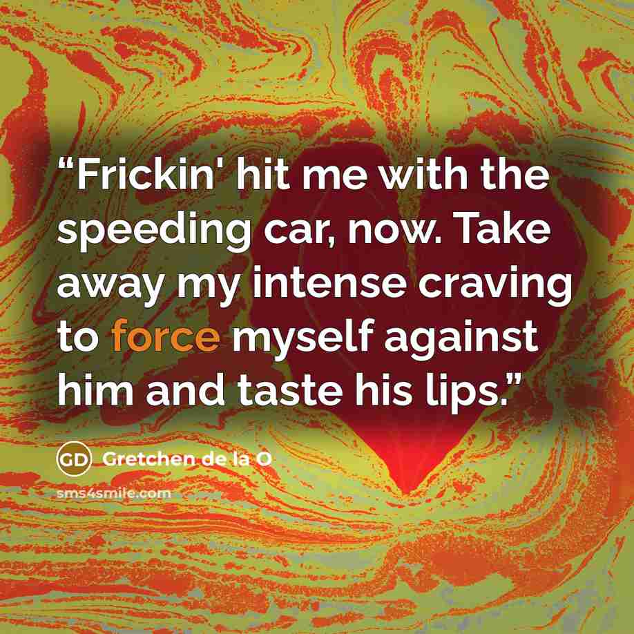“Frickin' hit me with the speeding car, now. Take away my intense craving to force myself against him and taste his lips.” quote by Gretchen de la O
