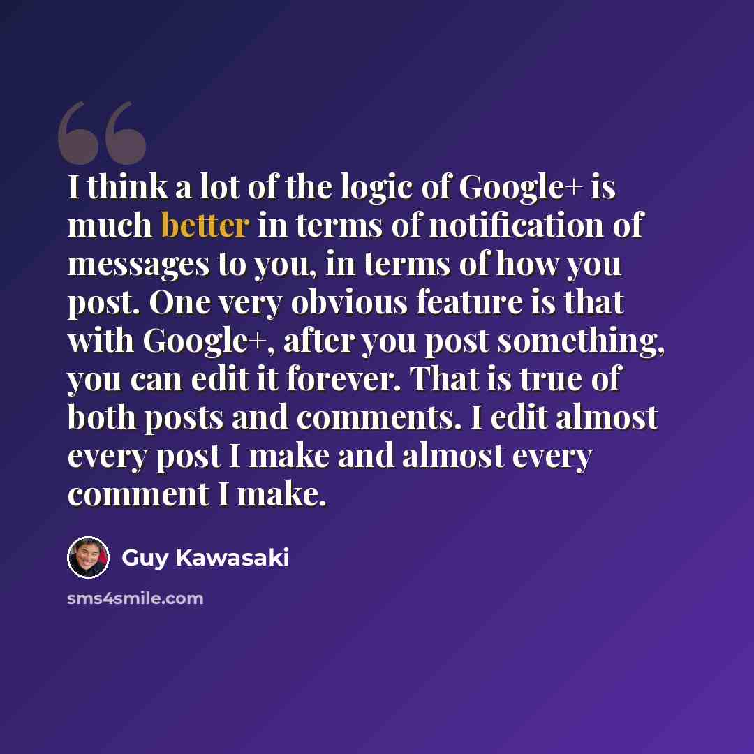 “I think a lot of the logic of Google+ is much better in terms of notification of messages to you, in terms of how you post. One very obvious feature is that with Google+, after you post something, you can edit it forever. That is true of both posts and comments. I edit almost every post I make and…” quote by Guy Kawasaki