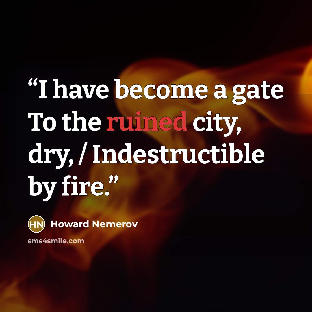 “I have become a gate To the ruined city, dry, / Indestructible by fire.” quote by Howard Nemerov