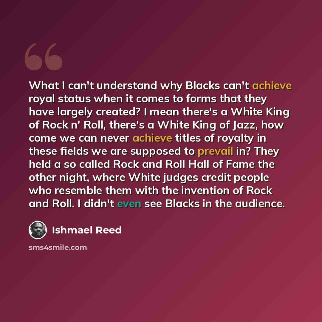 “What I can't understand why Blacks can't achieve royal status when it comes to forms that they have largely created? I mean there's a White King of Rock n' Roll, there's a White King of Jazz, how come we can never achieve titles of royalty in these fields we are supposed to prevail in? They held a…” quote by Ishmael Reed