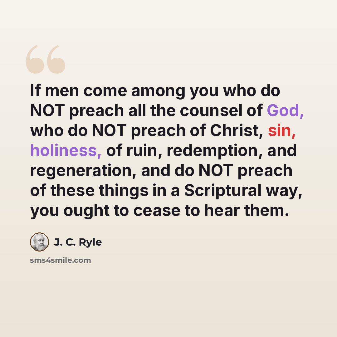 “If men come among you who do NOT preach all the counsel of God, who do NOT preach of Christ, sin, holiness, of ruin, redemption, and regeneration, and do NOT preach of these things in a Scriptural way, you ought to cease to hear them.” quote by J. C. Ryle