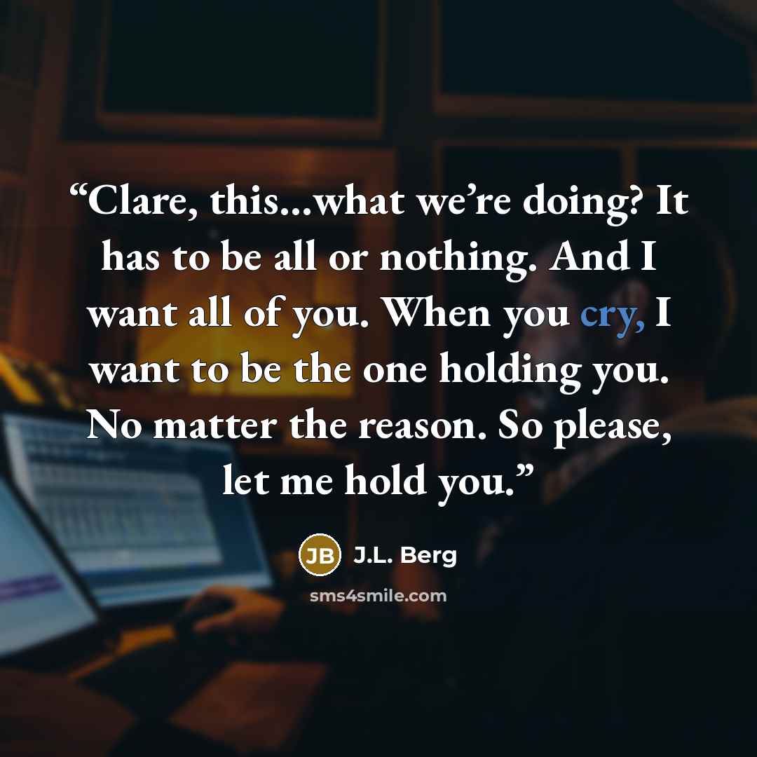 “Clare, this…what we’re doing? It has to be all or nothing. And I want all of you. When you cry, I want to be the one holding you. No matter the reason. So please, let me hold you.” quote by J.L. Berg