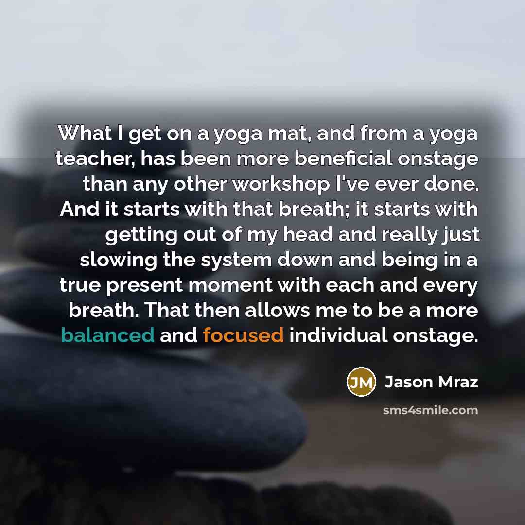 “What I get on a yoga mat, and from a yoga teacher, has been more beneficial onstage than any other workshop I've ever done. And it starts with that breath; it starts with getting out of my head and really just slowing the system down and being in a true present moment with each and every breath…” quote by Jason Mraz