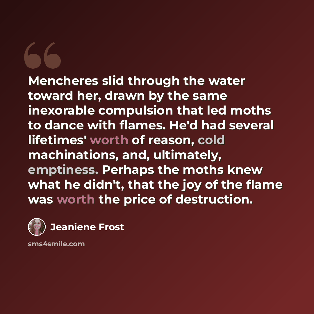 “Mencheres slid through the water toward her, drawn by the same inexorable compulsion that led moths to dance with flames. He'd had several lifetimes' worth of reason, cold machinations, and, ultimately, emptiness. Perhaps the moths knew what he didn't, that the joy of the flame was worth the price…” quote by Jeaniene Frost