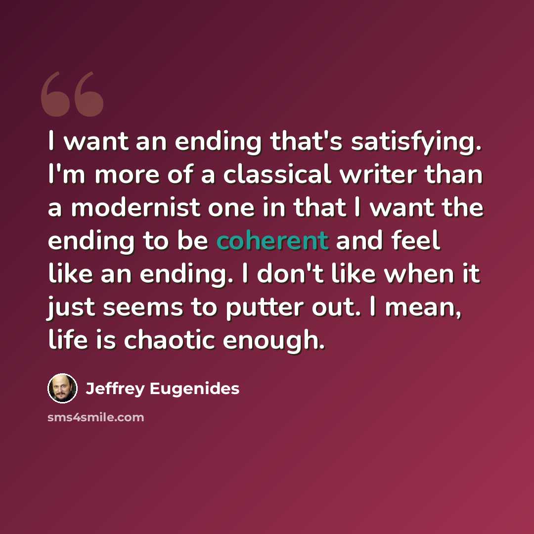 “I want an ending that's satisfying. I'm more of a classical writer than a modernist one in that I want the ending to be coherent and feel like an ending. I don't like when it just seems to putter out. I mean, life is chaotic enough.” quote by Jeffrey Eugenides