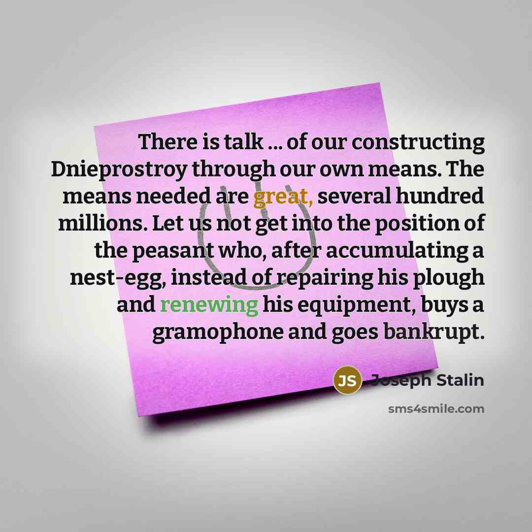 “There is talk ... of our constructing Dnieprostroy through our own means. The means needed are great, several hundred millions. Let us not get into the position of the peasant who, after accumulating a nest-egg, instead of repairing his plough and renewing his equipment, buys a gramophone and goes…” quote by Joseph Stalin