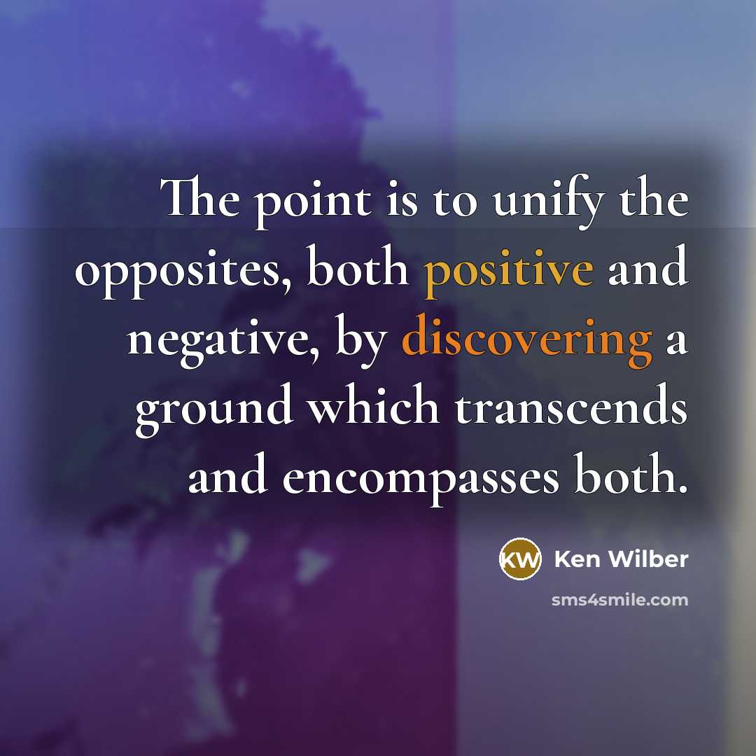 “The point is to unify the opposites, both positive and negative, by discovering a ground which transcends and encompasses both.” quote by Ken Wilber