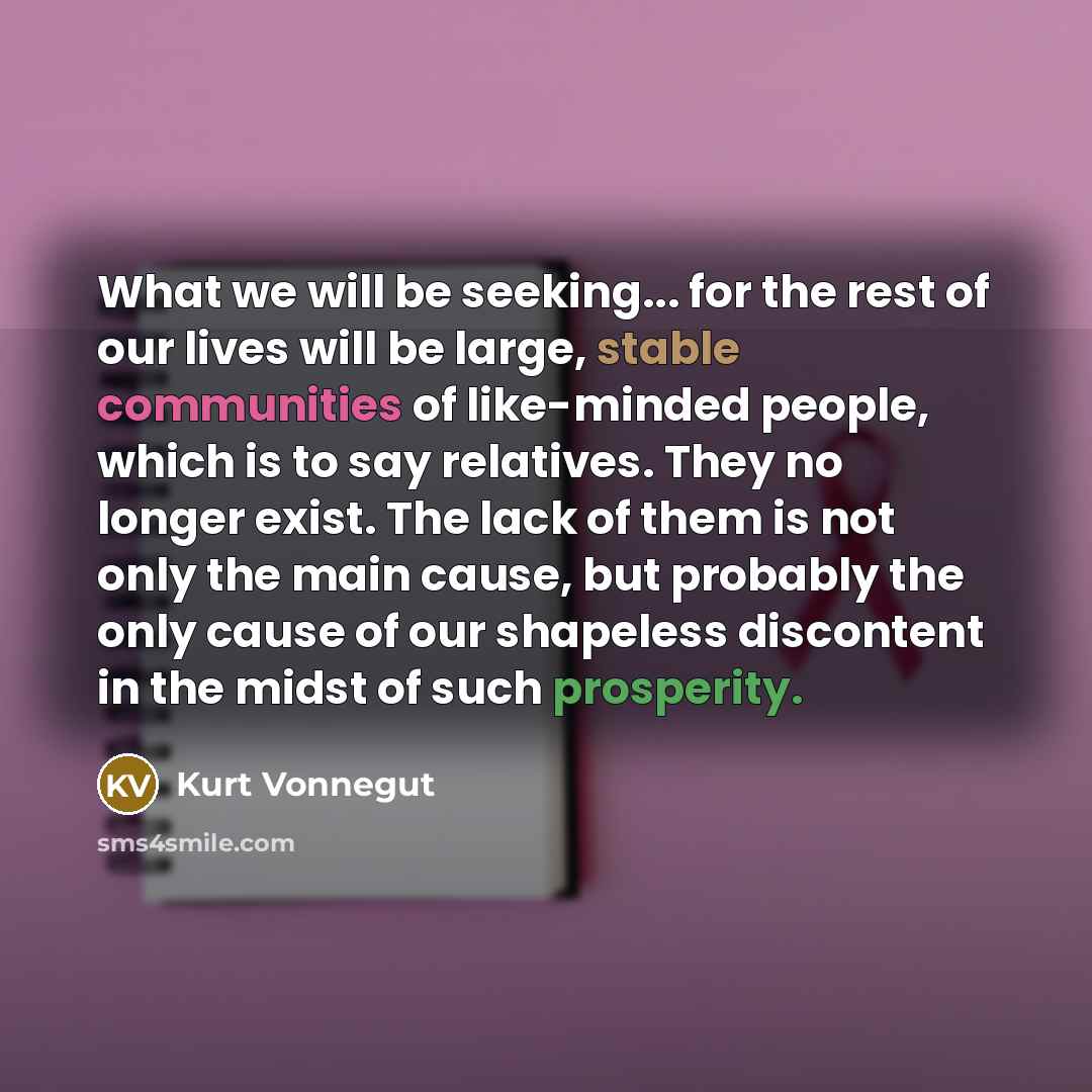 “What we will be seeking... for the rest of our lives will be large, stable communities of like-minded people, which is to say relatives. They no longer exist. The lack of them is not only the main cause, but probably the only cause of our shapeless discontent in the midst of such prosperity.” quote by Kurt Vonnegut