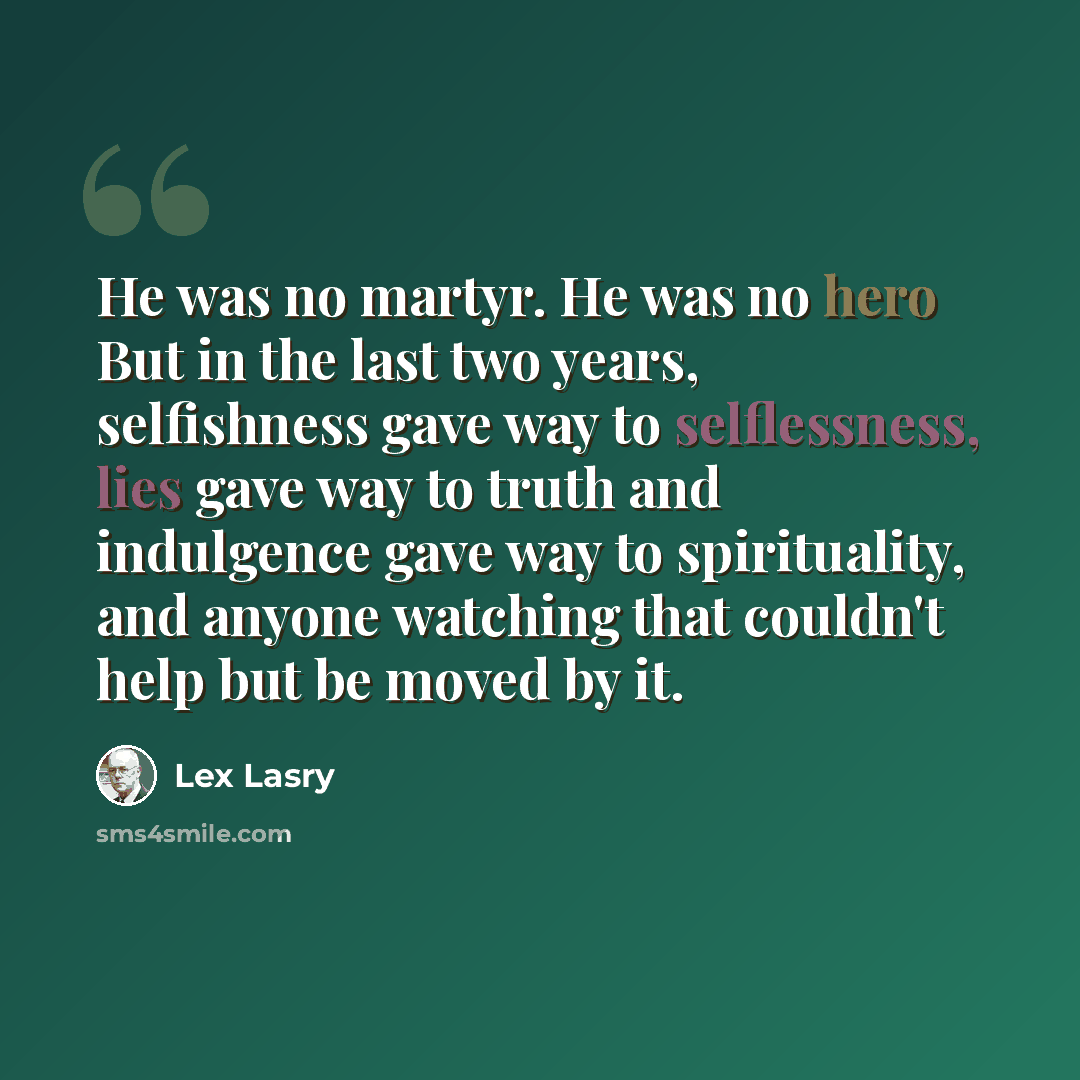 “He was no martyr. He was no hero But in the last two years, selfishness gave way to selflessness, lies gave way to truth and indulgence gave way to spirituality, and anyone watching that couldn't help but be moved by it.” quote by Lex Lasry