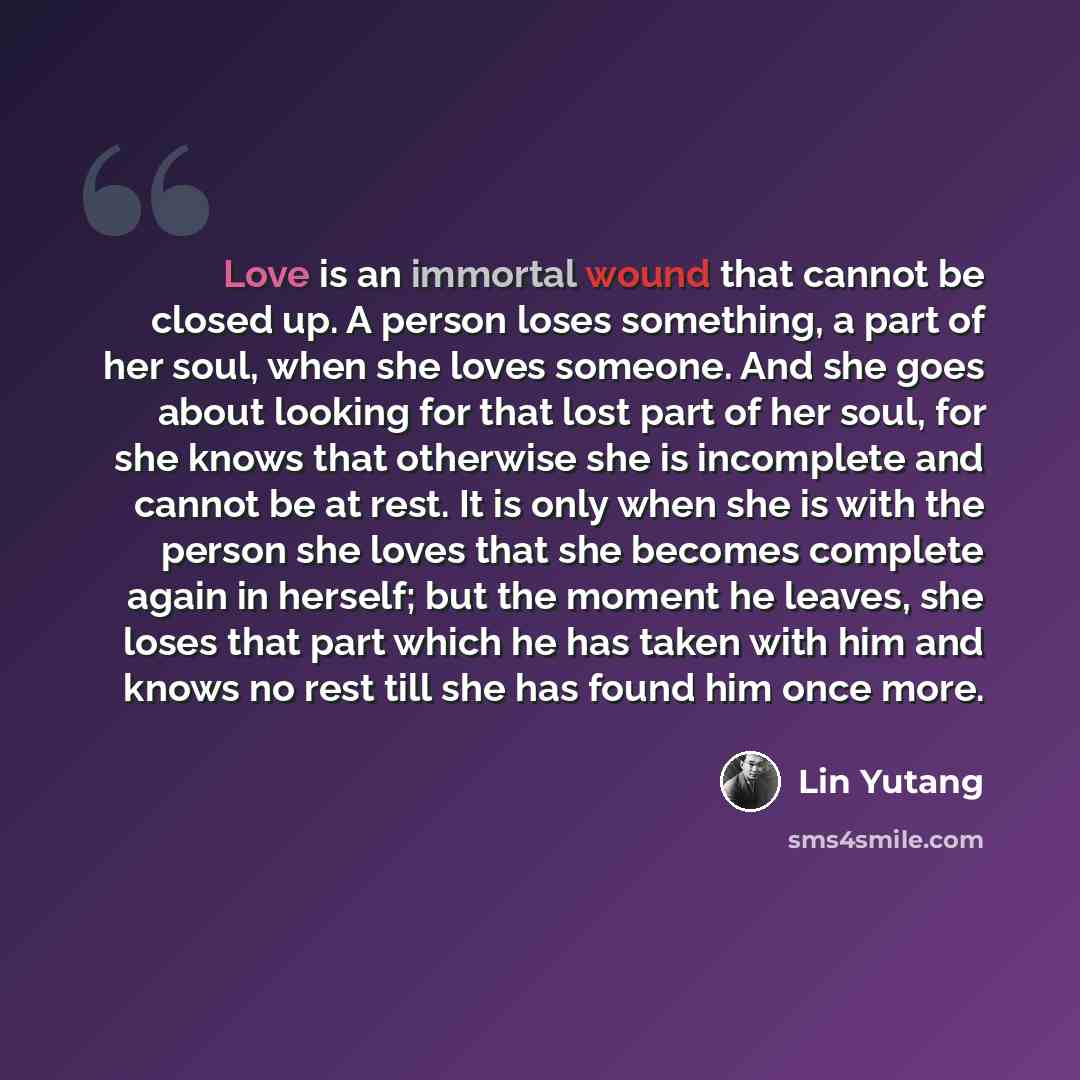 “Love is an immortal wound that cannot be closed up. A person loses something, a part of her soul, when she loves someone. And she goes about looking for that lost part of her soul, for she knows that otherwise she is incomplete and cannot be at rest. It is only when she is with the person she…” quote by Lin Yutang