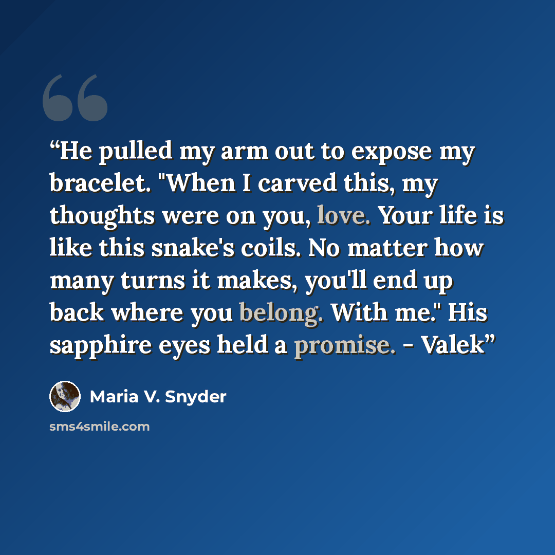 “He pulled my arm out to expose my bracelet. "When I carved this, my thoughts were on you, love. Your life is like this snake's coils. No matter how many turns it makes, you'll end up back where you belong. With me." His sapphire eyes held a promise. - Valek” quote by Maria V. Snyder