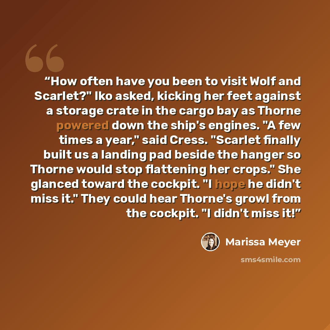 “How often have you been to visit Wolf and Scarlet?" Iko asked, kicking her feet against a storage crate in the cargo bay as Thorne powered down the ship's engines. "A few times a year," said Cress. "Scarlet finally built us a landing pad beside the hanger so Thorne would stop flattening her…” quote by Marissa Meyer