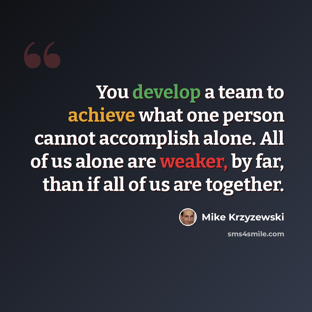 “You develop a team to achieve what one person cannot accomplish alone. All of us alone are weaker, by far, than if all of us are together.” quote by Mike Krzyzewski