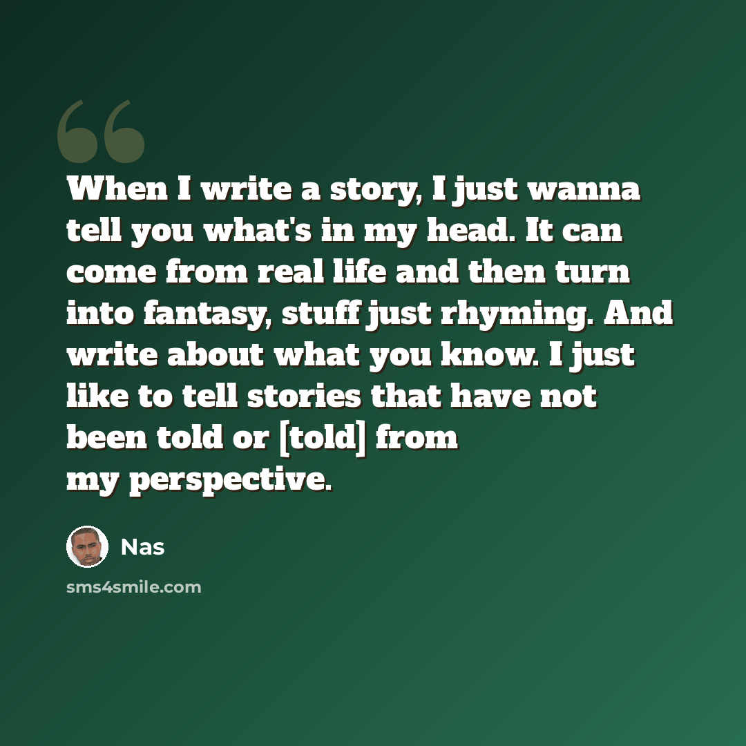 “When I write a story, I just wanna tell you what's in my head. It can come from real life and then turn into fantasy, stuff just rhyming. And write about what you know. I just like to tell stories that have not been told or [told] from my perspective.” quote by Nas