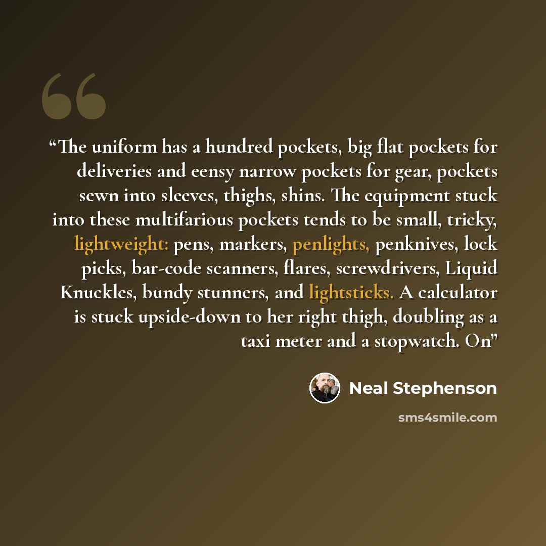 “The uniform has a hundred pockets, big flat pockets for deliveries and eensy narrow pockets for gear, pockets sewn into sleeves, thighs, shins. The equipment stuck into these multifarious pockets tends to be small, tricky, lightweight: pens, markers, penlights, penknives, lock picks, bar-code…” quote by Neal Stephenson