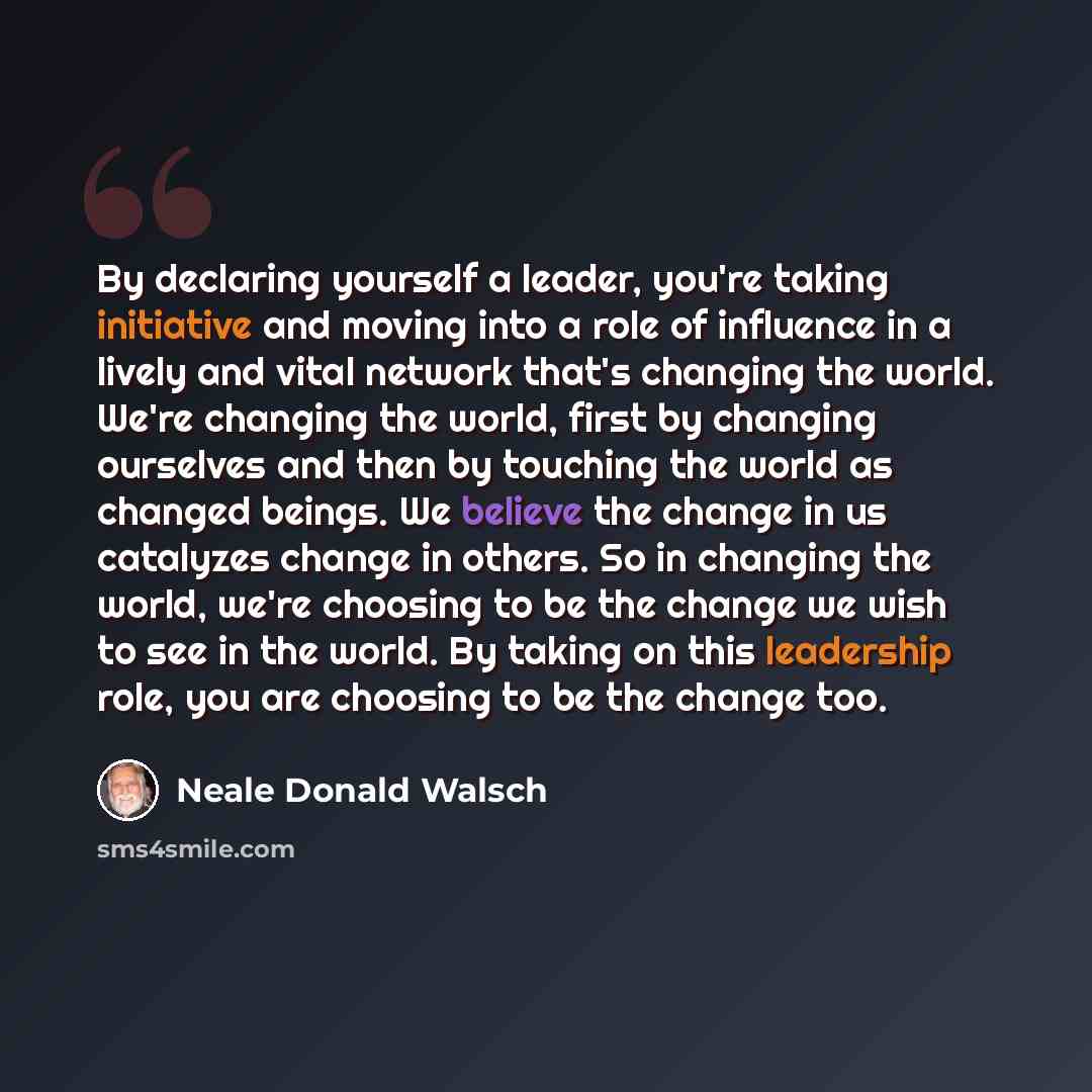 “By declaring yourself a leader, you're taking initiative and moving into a role of influence in a lively and vital network that's changing the world. We're changing the world, first by changing ourselves and then by touching the world as changed beings. We believe the change in us catalyzes change…” quote by Neale Donald Walsch