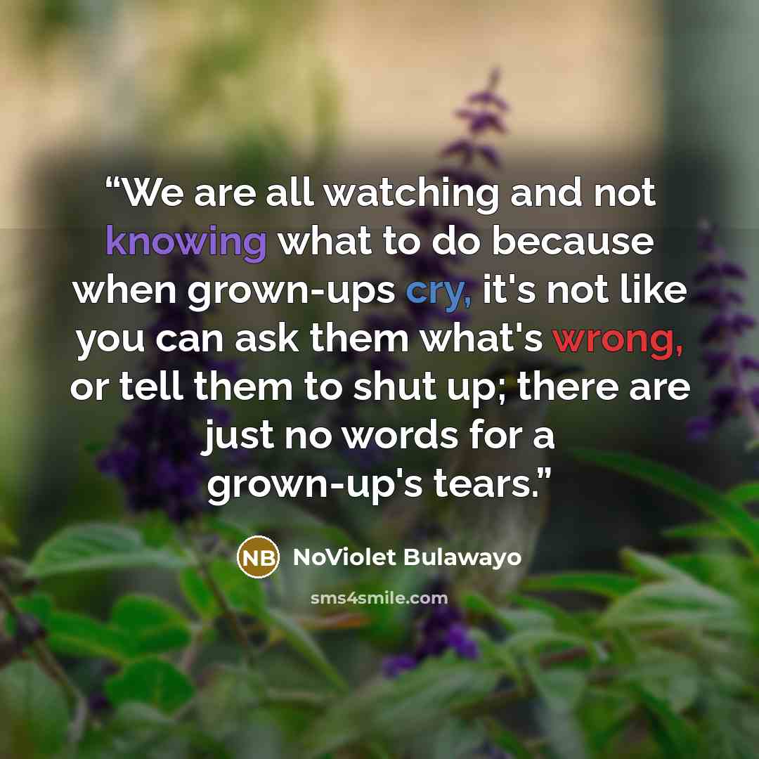 “We are all watching and not knowing what to do because when grown-ups cry, it's not like you can ask them what's wrong, or tell them to shut up; there are just no words for a grown-up's tears.” quote by NoViolet Bulawayo