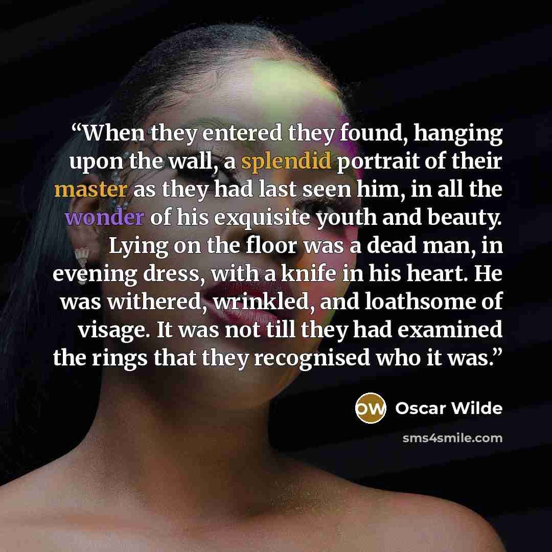 “When they entered they found, hanging upon the wall, a splendid portrait of their master as they had last seen him, in all the wonder of his exquisite youth and beauty. Lying on the floor was a dead man, in evening dress, with a knife in his heart. He was withered, wrinkled, and loathsome of…” quote by Oscar Wilde