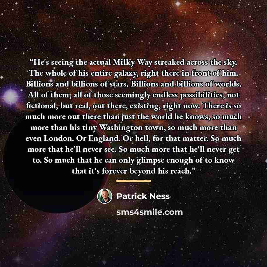 “He's seeing the actual Milky Way streaked across the sky. The whole of his entire galaxy, right there in front of him. Billions and billions of stars. Billions and billions of worlds. All of them, all of those seemingly endless possibilities, not fictional, but real, out there, existing, right…” quote by Patrick Ness