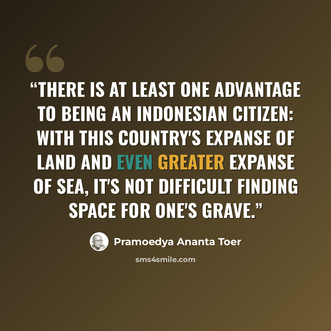 “There is at least one advantage to being an Indonesian citizen: With this country's expanse of land and even greater expanse of sea, it's not difficult finding space for one's grave.” quote by Pramoedya Ananta Toer
