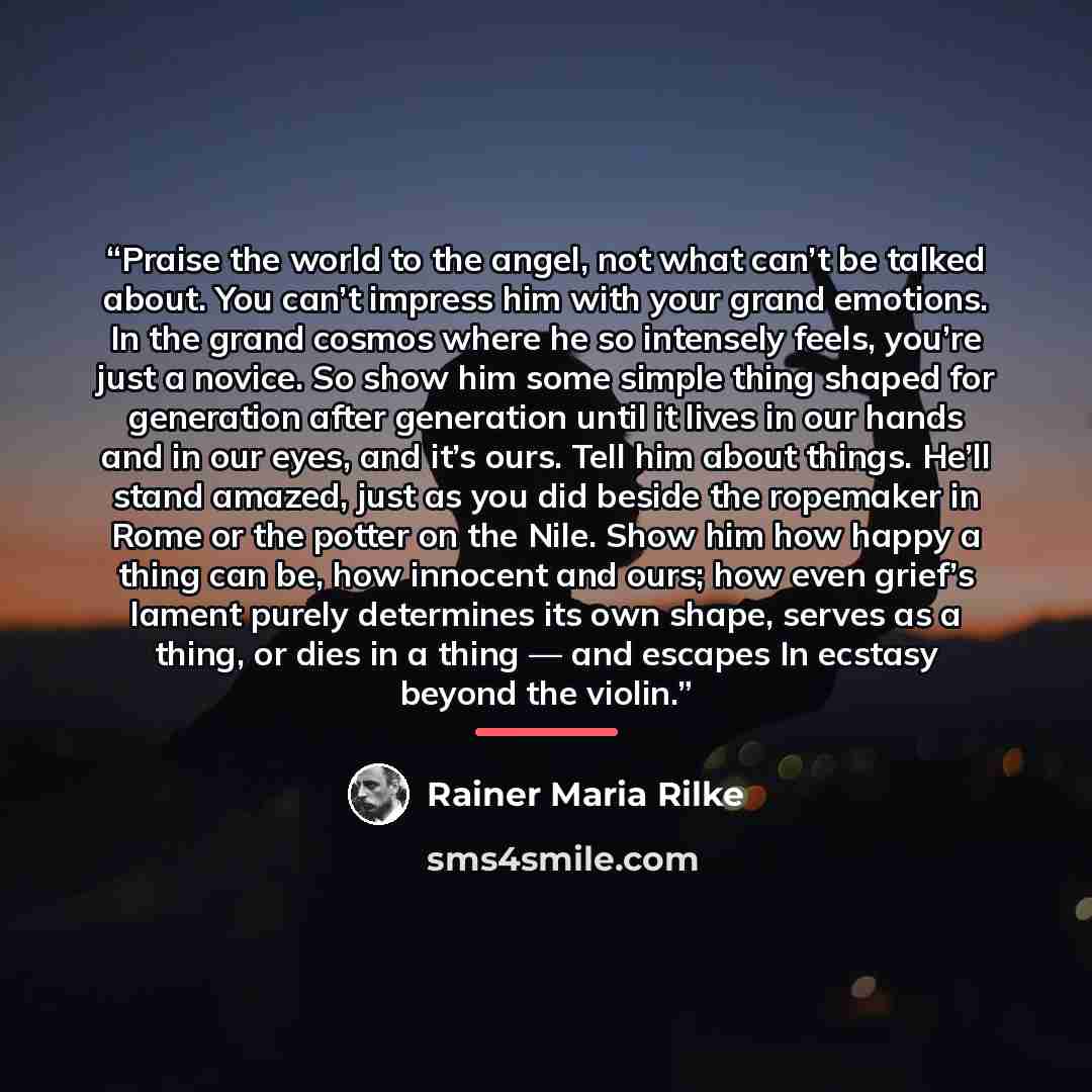 “Praise the world to the angel, not what can’t be talked about. You can’t impress him with your grand emotions. In the grand cosmos where he so intensely feels, you’re just a novice. So show him some simple thing shaped for generation after generation until it lives in our hands and in our eyes…” quote by Rainer Maria Rilke