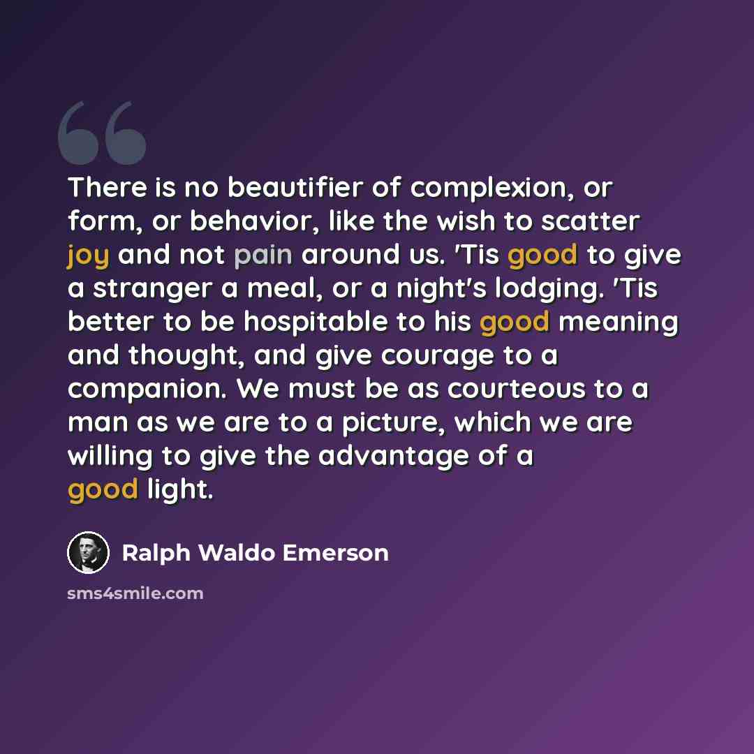 “There is no beautifier of complexion, or form, or behavior, like the wish to scatter joy and not pain around us. 'Tis good to give a stranger a meal, or a night's lodging. 'Tis better to be hospitable to his good meaning and thought, and give courage to a companion. We must be as courteous to a…” quote by Ralph Waldo Emerson