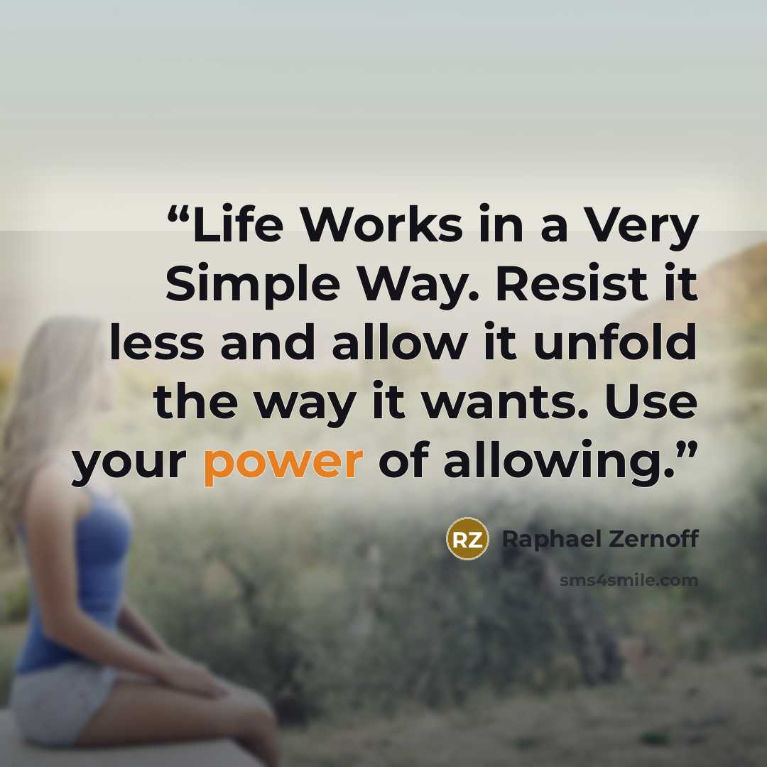 “Life Works in a Very Simple Way. Resist it less and allow it unfold the way it wants. Use your power of allowing.” quote by Raphael Zernoff