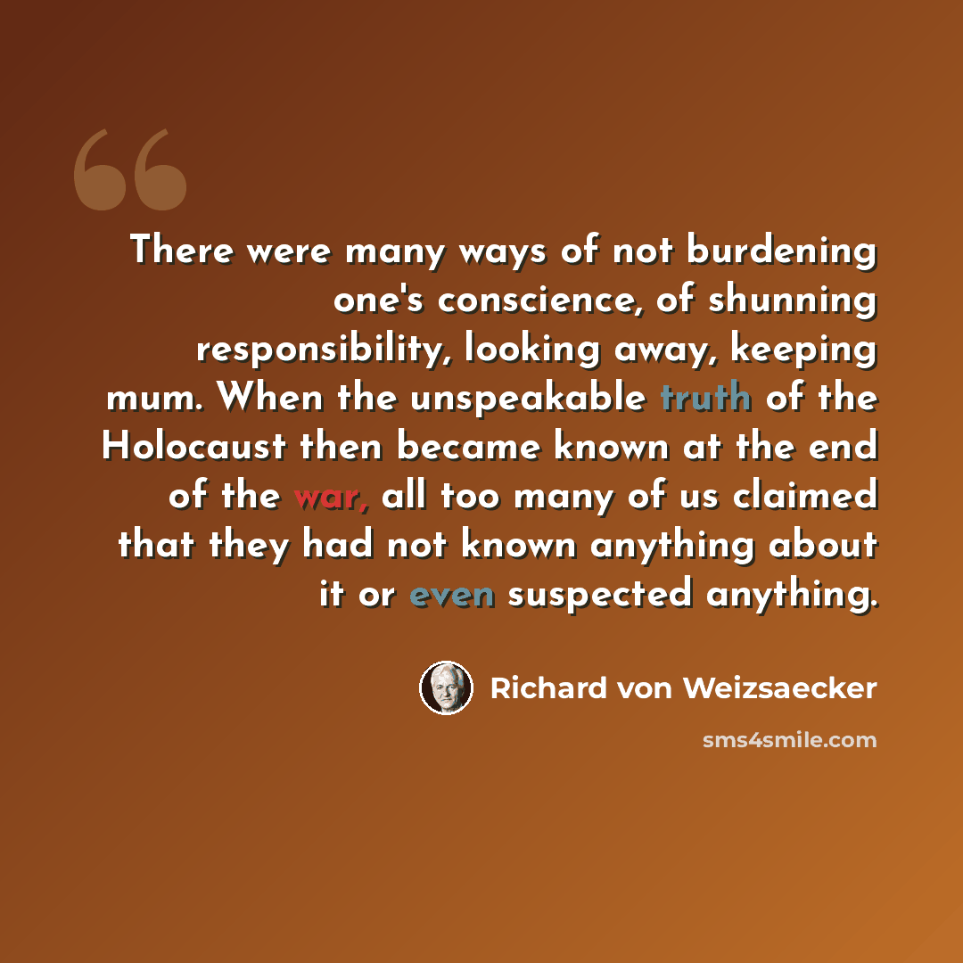 “There were many ways of not burdening one's conscience, of shunning responsibility, looking away, keeping mum. When the unspeakable truth of the Holocaust then became known at the end of the war, all too many of us claimed that they had not known anything about it or even suspected anything.” quote by Richard von Weizsaecker