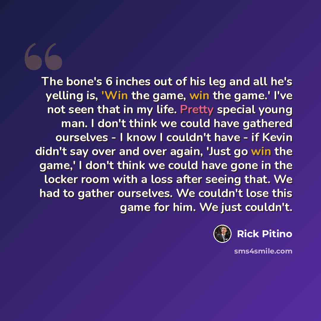 “The bone's 6 inches out of his leg and all he's yelling is, 'Win the game, win the game.' I've not seen that in my life. Pretty special young man. I don't think we could have gathered ourselves - I know I couldn't have - if Kevin didn't say over and over again, 'Just go win the game,' I don't…” quote by Rick Pitino