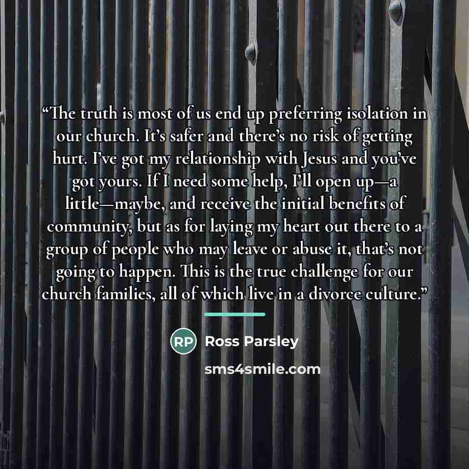 “The truth is most of us end up preferring isolation in our church. It’s safer and there’s no risk of getting hurt. I’ve got my relationship with Jesus and you’ve got yours. If I need some help, I’ll open up—a little—maybe, and receive the initial benefits of community, but as for laying my heart…” quote by Ross Parsley